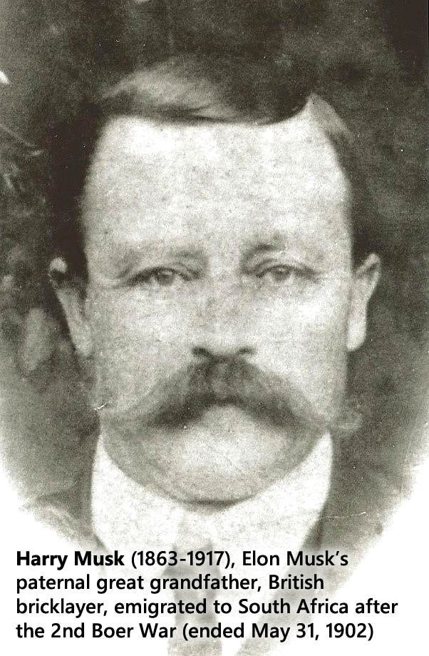 Harry Musk (1863-1917), Elon Musk’s paternal great grandfather, British bricklayer, emigrated to South Africa after the 2nd Boer War (ended May 31, 1902).